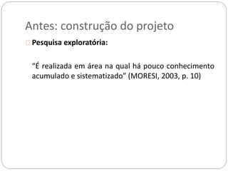 Antes: construção do projeto 
Pesquisa exploratória: 
“É realizada em área na qual há pouco conhecimento 
acumulado e sistematizado” (MORESI, 2003, p. 10) 
 