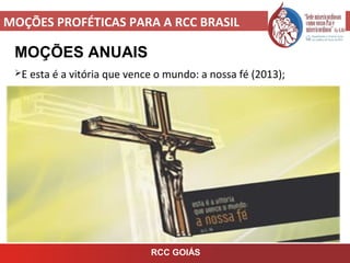 MOÇÕES PROFÉTICAS PARA A RCC BRASIL
MOÇÕES ANUAIS
E esta é a vitória que vence o mundo: a nossa fé (2013);
RCC GOIÁS
 