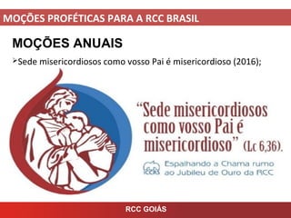 MOÇÕES PROFÉTICAS PARA A RCC BRASIL
MOÇÕES ANUAIS
Sede misericordiosos como vosso Pai é misericordioso (2016);
RCC GOIÁS
 