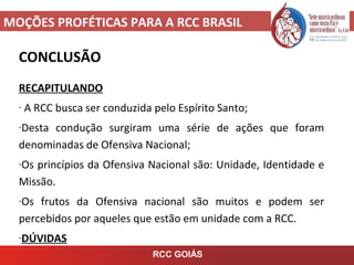 MOÇÕES PROFÉTICAS PARA A RCC BRASIL
CONCLUSÃO
RECAPITULANDO
- A RCC busca ser conduzida pelo Espírito Santo;
-Desta condução surgiram uma série de ações que foram
denominadas de Ofensiva Nacional;
-Os princípios da Ofensiva Nacional são: Unidade, Identidade e
Missão.
-Os frutos da Ofensiva nacional são muitos e podem ser
percebidos por aqueles que estão em unidade com a RCC.
-DÚVIDAS
RCC GOIÁS
 