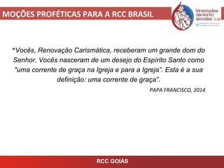 MOÇÕES PROFÉTICAS PARA A RCC BRASIL
RCC GOIÁS
“Vocês, Renovação Carismática, receberam um grande dom do
Senhor. Vocês nasceram de um desejo do Espírito Santo como
"uma corrente de graça na Igreja e para a Igreja”. Esta é a sua
definição: uma corrente de graça”.
PAPA FRANCISCO, 2014
 