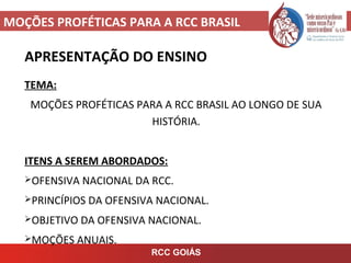 MOÇÕES PROFÉTICAS PARA A RCC BRASIL
APRESENTAÇÃO DO ENSINO
TEMA:
MOÇÕES PROFÉTICAS PARA A RCC BRASIL AO LONGO DE SUA
HISTÓRIA.
ITENS A SEREM ABORDADOS:
OFENSIVA NACIONAL DA RCC.
PRINCÍPIOS DA OFENSIVA NACIONAL.
OBJETIVO DA OFENSIVA NACIONAL.
MOÇÕES ANUAIS.
RCC GOIÁS
 