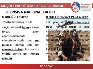 MOÇÕES PROFÉTICAS PARA A RCC BRASIL
RCC GOIÁS
OFENSIVA NACIONAL DA RCC
O QUE É OFENSIVA?
Surto de varíola, 1960.
Ação na qual todas as suas
forças agem
coordenadamente,
cumprindo cada uma sua
missão, porém sob um
comando único e buscando a
vitória contra um inimigo
comum.
O QUE É OFENSIVA PARA A RCC?
Um plano de ação inspirado por
Deus, no qual todas as suas
expressões deverão agir em
conjunto, cada uma cumprindo
sua missão particular, porém sob
uma coordenação única e
buscando o bom êxito da missão
reservada a RCC.
 