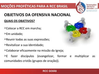 MOÇÕES PROFÉTICAS PARA A RCC BRASIL
OBJETIVOS DA OFENSIVA NACIONAL
QUAIS OS OBJETIVOS?
Colocar a RCC em marcha;
Em unidade;
Reunir todas as suas expressões;
Revitalizar a sua identidade;
Colaborar eficazmente na missão da Igreja;
E fazer discípulos (evangelizar, formar e multiplicar as
comunidades cristãs (grupos de oração)).
RCC GOIÁS
 