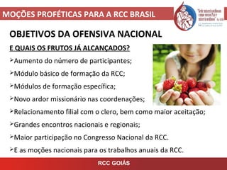 MOÇÕES PROFÉTICAS PARA A RCC BRASIL
OBJETIVOS DA OFENSIVA NACIONAL
E QUAIS OS FRUTOS JÁ ALCANÇADOS?
Aumento do número de participantes;
Módulo básico de formação da RCC;
Módulos de formação específica;
Novo ardor missionário nas coordenações;
Relacionamento filial com o clero, bem como maior aceitação;
Grandes encontros nacionais e regionais;
Maior participação no Congresso Nacional da RCC.
E as moções nacionais para os trabalhos anuais da RCC.
RCC GOIÁS
 
