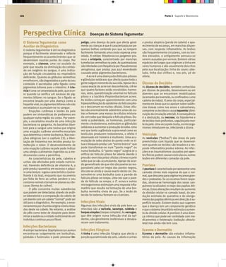 Parte 2 Suporte e Movimento164
Perspectiva Clínica Doenças do Sistema Tegumentar
O Sistema Tegumentar como
Auxiliar de Diagnóstico
O sistema tegumentar é útil no diagnóstico
porque é facilmente observado e reflecte
frequentemente os acontecimentos que se
desenrolam noutras partes do corpo. Por
exemplo, a cianose, uma cor azulada da
pele que resulta da diminuição do conteú-
do em oxigénio do sangue, é uma indica-
ção de função circulatória ou respiratória
deficiente. Quando os glóbulos vermelhos
envelhecem, são degradadose parte do seu
conteúdo é excretados pelo fígado como
pigmentos biliares para o intestino. A icte-
rícia é uma cor amarelada da pele, que ocor-
re quando se verifica um excesso de pig-
mentos biliares no sangue. Se o fígado se
encontra lesado por uma doença como a
hepatiteviral, ospigmentosbiliaresnão são
excretados e acumulam-se no sangue.
Erupções cutâneas e lesões da pele
podem ser sintomáticas de problemas em
qualquer outra região do corpo. Por exem-
plo, a escarlatina resulta de uma infecção
bacteriana na garganta. As bactérias liber-
tam para o sangue uma toxina que origina
uma erupção cutânea vermelho-escarlate
que determina o nome da doença. Nas reac-
ções alérgicas (ver o capítulo 22), a liber-
tação de histamina nos tecidos produz tu-
mefacção e rubor. O desenvolvimento de
uma erupção cutânea na pele pode indicar
uma alergia a alimentos ingeridos ou a me-
dicamentos como a penicilina.
As características da pele, cabelos e
unhas são afectadas pelo estado nutricio-
nal. Havendo deficiência de vitamina A, a
pele produz queratina em excesso e adqui-
re uma textura rugosa característica (seme-
lhante à da lixa), enquanto que na anemia
por falta de ferro as unhas perdem o seu
contorno normale tornam-se planasou côn-
cavas (forma de colher).
O pêlo concentra muitas substâncias
que podem ser detectadas através de análi-
se laboratorial e a comparação do cabelo de
umdoentecomumcabelo“normal”podeser
útil para o diagnóstico. Por exemplo, o enve-
nenamentoporchumbooriginaníveiseleva-
dos deste no cabelo. No entanto, a análise
do pêlo como teste de despiste para deter-
minar a saúde ou o estado nutricional de um
indivíduo continua pouco fiável.
Infecções Bacterianas
A estirpe bacteriana Staphylococcus aureus
encontra-se vulgarmente em borbulhas,
pústulas e furúnculos e pode provocar im-
petigo, uma doença da pele que afecta geral-
mente as crianças e que é caracterizada por pe-
quenas bolhas contendo pus que se rompem
facilmente formando uma crosta espessa ama-
relada. A estirpe Streptococcus pyogenes pro-
voca a erisipela, caracterizada por manchas
tumefactasvermelhas na pele. As queimaduras
sãoinfectadascomfrequênciaporPseudomonas
aeruginosa, que produz pus azul esverdeado
causado pelos pigmentos bacterianos.
A acne é uma doença dos folículos pilosos
e glândulas sebáceas que afecta quase toda a
gentenalgummomentodasuavida.Apesardea
causa exacta da acne ser desconhecida, crê-se
que quatro factores estão envolvidos: hormo-
nas, sebo, queratinização anormal no folículo
piloso e a bactéria Propionibacterium acnes.
As lesões começam aparentemente com uma
hiperproliferação da epiderme do folículo pilo-
so e descamam-se muitas células. Estas célu-
las são anormalmente aderentes umas às ou-
tras e formam uma massa de células mistura-
da com sebo que bloqueia o folículo piloso. Du-
rante a puberdade, as hormonas, particular-
mente a testosterona, estimulam as glândulas
sebáceasa aumentar a produção de sebo. Uma
vez que tanto a glândula supra-renal como os
testículos produzem testosterona, o efeito é
observado em homens e mulheres. Uma acu-
mulação de sebo abaixo do ponto onde se si-
tua o bloqueio produz um “ponto branco” que
pode transformar-se num “ponto negro” ou
numa borbulha. O “ponto negro” surgirá se o
orifício do folículo piloso for aberto devido à
pressão exercida pelas células córneas e pelo
sebo que se vão acumulando. Apesar do acor-
do generalizado de que não são poeiras as res-
ponsáveis pela cor negra dos pontos negros,
discute-se ainda a causa exacta desta cor. De-
senvolve-se uma borbulha caso a parede do
folículo piloso se rompa. Uma vez que a pare-
de do folículo se rompa, o P. acnes e outros
microrganismosestimulam uma resposta infla-
matória que resulta na formação de uma bor-
bulha vermelha cheia de pus. Se a lesão do
tecido for extensa formam-se cicatrizes.
Infecções Virais
Algumas das infecções virais da pele bem co-
nhecidas são a varicela, sarampo, rubéola e
herpes simples (herpes simplex). As verrugas,
que têm origem numa infecção viral da epi-
derme, são geralmente inofensivas e desapa-
recem sem tratamento.
Infecções Fúngicas
A tinha é uma infecção fúngica que afecta a
porção queratinizada da pele, cabelo e unhas
e produz alopécia (perda de cabelo) e apa-
recimento de escamas, em manchas disper-
sas, com resposta inflamatória. As lesões
são frequentemente circulares, com os bor-
dos elevados, e antigamente pensava-se
serem causadas por vermes. Existem várias
espécies de fungos que originam a tinha em
seres humanos e são usualmente descritos
pela sua localização: tinha do couro cabe-
ludo, tinha das virilhas e, nos pés, pé de
atleta.
Úlceras de Decúbito
As úlceras de decúbito, também conhecidas
por úlceras de pressão, desenvolvem-se em
doentes que se encontram imobilizados
(acamadosporexemplo,ouconfinadosauma
cadeira de rodas). O peso do corpo, especial-
mente em áreas que se apoiam sobre saliên-
cias ósseas como nas ancas e calcanhares,
comprime ostecidos e causa isquemia (dimi-
nuiçãodacirculaçãoarterial).Aconsequência
é a destruição, ou necrose, da hipoderme e
detecidosmaisprofundos,seguidapelamor-
tedapele.Umavezapelemorta,osmicrorga-
nismos introduzem-se, infectando a úlcera.
Vesículas
As vesículas (“bolhas”) são áreas da pele
preenchidas com líquido que se desenvol-
vem quando os tecidos são lesados e a res-
posta inflamatória produz edema. As infec-
ções e os traumatismos causados por agen-
tes físicos podem causar vesículas ou outras
lesões em diferentes camadas da pele.
Psoríase
Apsoríaseécaracterizadaporapresentaruma
camada córnea mais espessa do que o nor-
mal,quedescamaparaoriginarescamasgran-
des e prateadas. Se as escamas forem raspa-
das, observa-se hemorragia dos vasos san-
guíneos localizados no topo das papilas dér-
micas.Estasalteraçõesresultamdoaumento
da divisão celular na camada basal, da pro-
dução anómala de queratina e do alonga-
mentodaspapilasdérmicasemdirecçãoàsu-
perfície da pele. Existem dados que sugerem
que a doença tem um componente genético
equeosistemaimunitárioestimulaoaumen-
to da divisão celular. A psoríase é uma doen-
ça crónica que pode ser controlada com me-
dicamentos e fototerapia (radiação ultravio-
leta) mas ainda não tem cura.
Eczema e Dermatite
Eczema e dermatite são estados inflama-
tórios da pele. As causas da inflamação
 