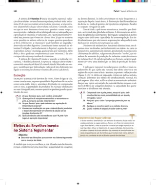 Parte 2 Suporte e Movimento168
A síntese de vitamina D inicia-se na pele exposta à radia-
ção ultravioleta e os seres humanos podem produzir toda a vita-
mina D de que necessitam através deste processo, se encontra-
rem disponível radiação ultravioleta suficiente. Contudo, uma
vez que os seres humanos vivem entre paredes e usam roupa, a
sua exposição à radiação ultravioleta pode não ser adequada para
a produção de vitamina D suficiente.Isto é particularmente pro-
vável nas pessoas que vivem em climas frios, já que se mantêm
entre paredes ou andam cobertas de roupas quentes quando ao
ar livre. Felizmente, a vitamina D pode também ser ingerida e
absorvida no tubo digestivo. Constituem fontes naturais de vi-
tamina D o fígado (particularmente o de peixe), a gema do ovo e
os produtos lácteos (manteiga,queijo e leite,por exemplo).Além
disso, a dieta pode ser complementada com vitamina D de leite
enriquecido ou comprimidos de vitaminas.
A síntese de vitamina D inicia-se quando a molécula per-
cursora, 7-dehidrocolesterol, é exposta à radiação ultravioleta e
convertida em colecalciferol. O colecalciferol é libertado no san-
gue e modificado por hidroxilação (adição de iões hidroxilo) no
fígado e nos rins para formar vitamina D activa (calciferol).
Excreção
Excreção é a remoção de detritos do corpo. Além de água e sais,
o suor contém uma pequena quantidade de produtos de excreção
como ureia, ácido úrico e amoníaco. Contudo, em comparação
com os rins, a quantidade de produtos de excreção eliminados
no suor é insignificante,mesmo quando se perdem grandes quan-
tidades de suor.
22. De que formas é que a pele confere protecção?
23. Que espécie de receptores sensoriais se encontram na
pele, e porque é que são importantes?
24. De que forma é que a pele colabora na regulação da
temperatura corporal?
25. Enumere as localizações em que o colecalciferol é produzido
e depois transformado em vitamina D. Quais são as
funções da vitamina D?
26. Que substâncias são excretadas no suor? A pele é um
lugar de excreção importante?
Efeitos do Envelhecimento
no Sistema Tegumentar
Objectivo
■ Descrever as alterações que ocorrem no sistema tegumentar
com o avançar da idade.
À medida que o corpo envelhece,a pele é lesada mais facilmente,
porque a epiderme se torna mais fina e a quantidade de colagénio
na derme diminui. As infecções tornam-se mais frequentes e a
reparação da pele é mais lenta. A diminuição das fibras elásticas
da derme e a perda de gordura da hipoderme originam a flacidez
e o aspecto enrugado da pele.
Com a idade,a pele torna-se mais seca,à medida que dimi-
nui a actividade das glândulas sebáceas. A diminuição da activi-
dade das glândulas sudoríparas e da irrigação sanguínea da derme
origina uma deficiente capacidade de termorregulação. Em in-
divíduos idosos que não tomam as precauções adequadas é mais
fácil ocorrer a morte por exposição ao calor.
O número de melanócitos funcionais diminui mas, em al-
gumas áreas localizadas, particularmente nas mãos e na cara, os
melanócitos aumentam em número, produzindo manchas senis
(diferentes das efélides, vulgarmente chamadas “sardas”, que re-
sultam do aumento de produção de melanina e não do número
de melanócitos). Os cabelos grisalhos ou brancos surgem igual-
mente devido a uma diminuição ou falta de produção de mela-
nina.
A pele que é exposta à luz solar parece envelhecer mais ra-
pidamente do que a pele não exposta. Este efeito observa-se em
regiões do corpo como a face e as mãos,expostas à radiação solar
(figura 5.10). Os efeitos de exposição crónica da pele ao sol são,
contudo, diferentes dos efeitos do envelhecimento normal. Na
pele exposta à luz solar, as fibras elásticas normais são substituí-
das por um tapete entrançado de material elástico espesso, o nú-
mero de fibras de colagénio diminui e a capacidade dos quera-
tinócitos se dividirem está alterada.
27. Comparada com a pele jovem, porque é que a pele
envelhecida tem mais probabilidade de ser lesada,
enrugada e seca?
28. Porque é que o calor é um perigo potencial para os
idosos?
29. Explique as manchas senis e os cabelos brancos.
30. Qual é o efeito da exposição solar sobre a pele?
Tratamento das Rugas Cutâneas
O ácido retinóico (tretinoína) é um derivado da vitamina A que está a ser
usado para tratar as rugas cutâneas. Parece ser eficaz no tratamento de
rugas finas da face, como as que são causadas por longa exposição ao
sol, mas não é eficaz no tratamento de rugas profundas. Ironicamente,
um efeito colateral do ácido retinóico é o aumento da sensibilidade aos
raios ultravioletas do sol. Os médicos que receitam este creme alertam
para o uso constante de um ecrã solar quando fora de casa.
 