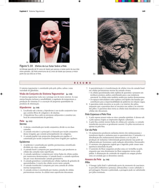 Capítulo 5 Sistema Tegumentar 169
R E S U M O
O sistema tegumentar é constituído pela pele, pêlos, unhas e uma
variedade de glândulas.
Visão de Conjunto do Sistema Tegumentar (p. 150)
O sistema tegumentar isola-nos e protege-nos do meio exterior. As suas
outras funções incluem a sensibilidade, a regulação da temperatura, a
produção de vitamina D e a excreção de pequenas quantidades de
produtos de eliminação.
Hipoderme (p. 150)
1. Localizada sob a derme, a hipoderme é um tecido conjuntivo laxo
que contém fibras de colagénio e de elastina.
2. A hipoderme fixa a pele às estruturas subjacentes e constitui um
local de armazenamento de gordura.
Pele (p. 151)
Derme
1. A derme, constituída por tecido conjuntivo, divide-se em duas
camadas.
2. A camada reticular é a principal e é formada por tecido conjuntivo
denso irregular, que consiste principalmente em colagénio.
3. A camada papilar tem projecções designadas por papilas e é
constituída por tecido conjuntivo laxo, bem irrigado por capilares.
Epiderme
1. A epiderme é constituída por epitélio pavimentoso estratificado
dividido em cinco camadas.
2. A camada basal é composta por queratinócitos, que produzem as
células das camadas mais superficiais.
3. A camada espinhosa é composta por várias fiadas de células unidas
por numerosos desmossomas. A camada basal e a camada espinhosa
são por vezes denominadas camada germinativa.
4. A camada granulosa é constituída por células repletas de grânulos de
queratohialina. A morte das células ocorre nesta camada.
5. A camada translúcida é composta por uma camada de células
mortas transparentes.
6. A camada córnea é constituída por muitas camadas de células
pavimentosas mortas. As células mais superficiais descamam.
7. A queratinização é a transformação de células vivas da camada basal
em células pavimentosas mortas da camada córnea.
• As células queratinizadas estão repletas de queratina e possuem um
invólucro proteico, ambos contribuindo para a sua resistência
estrutural. As células estão também unidas por muitos desmossomas.
• Os espaços intercelulares estão repletos com lípidos das lamelas que
contribuem para a impermeabilidade da epiderme em relação à água.
8. A queratina mole encontra-se na pele e no interior dos pêlos,
enquanto que a queratina dura se encontra nas unhas e no exterior
dos pêlos. A queratina dura torna as células mais duradouras e estas
células não descamam.
Pele Espessa e Pele Fina
1. A pele espessa possui todas as cinco camadas epiteliais. A derme sob
a pele espessa origina as impressões digitais e plantares.
2. A pele fina contém menos fiadas de células por camada, e a camada
translúcida encontra-se geralmente ausente. Os pêlos encontram-se
apenas na pele fina.
Cor da Pele
1. Os melanócitos produzem melanina dentro dos melanossomas e
transferem depois a melanina para os queratinócitos. O tamanho e a
distribuição dos melanossomas determinam a cor da pele. A
produção de melanina é determinada geneticamente mas pode ser
influenciada por hormonas e pela radiação ultravioleta (bronzeado).
2. O caroteno, um pigmento vegetal que é ingerido, pode causar uma
aparência amarelada da pele.
3. O aumento do fluxo sanguíneo produz uma cor vermelha na pele,
enquanto que uma diminuição no fluxo sanguíneo torna a pele
pálida. A diminuição do conteúdo de oxigénio no sangue produz
uma cor azulada que se denomina cianose.
Anexos da Pele (p. 156)
Pêlo
1. O lanugo (pêlo fetal) é substituído perto do momento do nascimen-
to por pêlos definitivos (pestanas, sobrancelhas e couro cabeludo) e
por penugem. Durante a puberdade, a penugem pode ser substituída
por pêlos terminais.
Figura 5.10 Efeitos da Luz Solar Sobre a Pele
(a) Monge japonês de 91 anos de idade que passou a maior parte da sua vida
entre paredes. (b) Índia americana de 62 anos de idade que passou a maior
parte da sua vida ao ar livre.
(a)
(b)
 