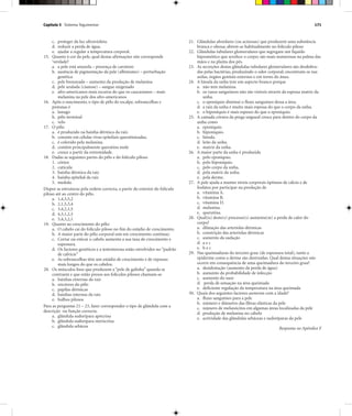 Capítulo 5 Sistema Tegumentar 171
c. proteger da luz ultravioleta.
d. reduzir a perda de água.
e. ajudar a regular a temperatura corporal.
15. Quanto à cor da pele, qual destas afirmações não corresponde
‘verdade?
a. a pele está amarela – presença de caroteno
b. ausência de pigmentação da pele (albinismo) – perturbação
genética
c. pele bronzeada – aumento da produção de melanina
d. pele azulada (cianose) – sangue oxigenado
e. afro-americanos mais escuros do que os caucasianos – mais
melanina na pele dos afro-americanos
16. Após o nascimento, o tipo de pêlo do escalpe, sobrancelhas e
pestanas é
a. lanugo
b. pêlo terminal
c. velo
17. O pêlo
a. é produzido na bainha dérmica da raiz.
b. consiste em células vivas epiteliais queratinizadas.
c. é colorido pela melanina.
d. contém principalmente queratina mole
e. cresce a partir da extremidade.
18. Dadas as seguintes partes do pêlo e do folículo piloso
1. córtex
2. cutícula
3. bainha dérmica da raiz
4. bainha epitelial da raiz
5. medula
Dispor as estruturas pela ordem correcta, a partir do exterior do folículo
piloso até ao centro do pêlo.
a. 1,4,3,5,2
b. 2,1,5,3,4
c. 3,4,2,1,5
d. 4,3,1,2,5
e. 5,4,3,2,1
19. Quanto ao crescimento do pêlo:
a. O cabelo cai do folículo piloso no fim do estádio de crescimento.
b. A maior parte do pêlo corporal está em crescimento contínuo.
c. Cortar ou esticar o cabelo aumenta a sua taxa de crescimento e
espessura.
d. Os factores genéticos e a testosterona estão envolvidos no “padrão
de calvície”
e. As sobrancelhas têm um estádio de crescimento e de repouso
mais longos do que os cabelos.
20. Os músculos lisos que produzem a “pele de galinha” quando se
contraem e que estão presos aos folículos pilosos chamam-se
a. bainhas externas da raiz
b. erectores do pêlo
c. papilas dérmicas
d. bainhas internas da raiz
e. bulbos pilosos
Para as perguntas 21 – 23, fazer corresponder o tipo de glândula com a
descrição ou função correcta.
a. glândula sudorípara apócrina
b. glândula sudorípara merócrina
c. glândula sebácea
21. Glândulas alveolares (ou acinosas) que produzem uma substância
branca e oleosa; abrem-se habitualmente no folículo piloso
22. Glândulas tubulares glomerulares que segregam um líquido
hiposmótico que arrefece o corpo; são mais numerosas na palma das
mãos e na planta dos pés.
23. As secreções destas glândulas tubulares glomerulares são desdobra-
das pelas bactérias, produzindo o odor corporal; encontram-se nas
axilas, órgãos genitais externos e em torno do ânus.
24. A lúnula da unha tem um aspecto branco porque
a. não tem melanina.
b. os vasos sanguíneos não são visíveis através da espessa matriz da
unha.
c. o eponíquio diminui o fluxo sanguíneo dessa a área.
d. a raiz da unha é muito mais espessa do que o corpo da unha.
e. o hiponíquio é mais espesso do que o eponíquio.
25. A camada córnea da prega ungueal cresce para dentro do corpo da
unha como
a. eponíquio.
b. hiponíquio.
c. lúnula.
d. leito da unha.
e. matriz da unha.
26. A maior parte da unha é produzida
a. pelo eponíquio.
b. pelo hiponíquio.
c. pelo corpo da unha.
d. pela matriz da unha.
e. pela derme.
27. A pele ajuda a manter níveis corporais óptimos de cálcio e de
fosfatos por participar na produção de
a. vitamina A.
b. vitamina B.
c. vitamina D.
d. melanina.
e. queratina.
28. Qual(is) deste(s) processo(s) aumenta(m) a perda de calor do
corpo?
a. dilatação das arteríolas dérmicas
b. constrição das arteríolas dérmicas
c. aumento da sudação
d. a e c
e. b e c
29. Nas queimaduras do terceiro grau (de espessura total), tanto a
epiderme como a derme são destruídas. Qual destas situações não
ocorre em consequência de uma queimadura do terceiro grau?
a. desidratação (aumento da perda de água)
b. aumento da probabilidade de infecção
c. aumento do suor
d. perda de sensação na área queimada
e. deficiente regulação da temperatura na área queimada
30. Quais dos seguintes factores aumenta com a idade?
a. fluxo sanguíneo para a pele
b. número e diâmetro das fibras elásticas da pele
c. número de melanócitos em algumas áreas localizadas da pele
d. produção de melanina no cabelo
e. actividade das glândulas sebáceas e sudoríparas da pele
Respostas no Apêndice F
 