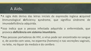 A Aids.
A sigla Aids deriva das letras iniciais da expressão inglesa acquired
immunological deficiency syndrome, que significa sindrome de
imunodeficiência adquirida.
Isso indica que a pessoa infectada adquirida a enfermidade, que
provoca deficiência em sistema imunitário.
Nas pessoas portadoras de HIV, o vírus pode ser encontrada no sangue
e, de acordo com sexo, no esperma (homens) e nas secreções vaginais,
no leite, no líquor da medula e do cerébro.
 