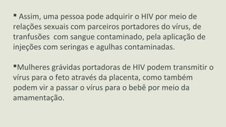  Assim, uma pessoa pode adquirir o HIV por meio de
relações sexuais com parceiros portadores do vírus, de
tranfusões com sangue contaminado, pela aplicação de
injeções com seringas e agulhas contaminadas.
Mulheres grávidas portadoras de HIV podem transmitir o
vírus para o feto através da placenta, como também
podem vir a passar o vírus para o bebê por meio da
amamentação.
 