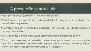 A prevenção contra a Aids.
 Usar preservativos (camisinhas) nas relações sexuais;
 Certificar-ses da procedência e da qualidade do sangue a ser utilizado em
transfusões sanguíneias;
 Esterelizar agulhas e seringas empregadas em injeções ou utilizar agulhas e
seringas descartáveis;
 Evitar gravidez e amamentação, no caso de mulheres portadoras de HIV;
 Evitar o uso coletivo de materiais cortantes ou perfurantes, tais como gilete,
navalhas; além disso, instrumentode manupulação usados por médicos precisam
ser esterilizados após serem usados por outras pessoas.
 