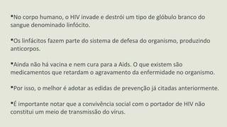 No corpo humano, o HIV invade e destrói um tipo de glóbulo branco do
sangue denominado linfócito.
Os linfácitos fazem parte do sistema de defesa do organismo, produzindo
anticorpos.
Ainda não há vacina e nem cura para a Aids. O que existem são
medicamentos que retardam o agravamento da enfermidade no organismo.
Por isso, o melhor é adotar as edidas de prevenção já citadas anteriormente.
É importante notar que a convivência social com o portador de HIV não
constitui um meio de transmissão do vírus.
 
