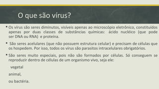 O que são vírus?
 Os vírus são seres diminutos, visíveis apenas ao microscópio eletrônico, constituídos
apenas por duas classes de substâncias químicas: ácido nucléico (que pode
ser DNA ou RNA) e proteína.
 São seres acelulares (que não possuem estrutura celular) e precisam de células que
os hospedem. Por isso, todos os vírus são parasitos intracelulares obrigatórios.
 São seres muito especiais, pois não são formados por células. Só conseguem se
reproduzir dentro de células de um organismo vivo, seja ele:
vegetal
animal,
ou bactéria.
 