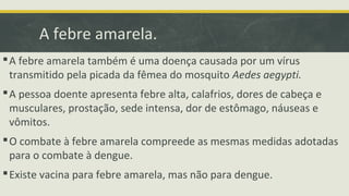 A febre amarela.
A febre amarela também é uma doença causada por um vírus
transmitido pela picada da fêmea do mosquito Aedes aegypti.
A pessoa doente apresenta febre alta, calafrios, dores de cabeça e
musculares, prostação, sede intensa, dor de estômago, náuseas e
vômitos.
O combate à febre amarela compreede as mesmas medidas adotadas
para o combate à dengue.
Existe vacina para febre amarela, mas não para dengue.
 