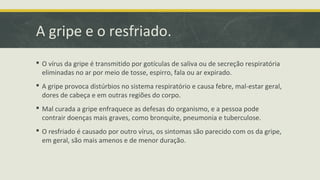 A gripe e o resfriado.
 O vírus da gripe é transmitido por gotículas de saliva ou de secreção respiratória
eliminadas no ar por meio de tosse, espirro, fala ou ar expirado.
 A gripe provoca distúrbios no sistema respiratório e causa febre, mal-estar geral,
dores de cabeça e em outras regiões do corpo.
 Mal curada a gripe enfraquece as defesas do organismo, e a pessoa pode
contrair doenças mais graves, como bronquite, pneumonia e tuberculose.
 O resfriado é causado por outro vírus, os sintomas são parecido com os da gripe,
em geral, são mais amenos e de menor duração.
 