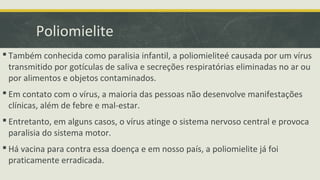 Poliomielite
 Também conhecida como paralisia infantil, a poliomieliteé causada por um vírus
transmitido por gotículas de saliva e secreções respiratórias eliminadas no ar ou
por alimentos e objetos contaminados.
 Em contato com o vírus, a maioria das pessoas não desenvolve manifestações
clínicas, além de febre e mal-estar.
 Entretanto, em alguns casos, o vírus atinge o sistema nervoso central e provoca
paralisia do sistema motor.
 Há vacina para contra essa doença e em nosso país, a poliomielite já foi
praticamente erradicada.
 