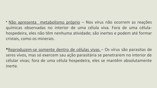  Não apresenta metabolismo próprio – Nos vírus não ocorrem as reações
químicas observadas no interior de uma célula viva. Fora de uma célula-
hospedeira, eles não têm nenhuma atividade; são inertes e podem até formar
cristais, como os minerais.
Reproduzem-se somente dentro de células vivas – Os vírus são parasitas de
seres vivos, mas só exercem sau ação parasitária se penetrarem no interior de
célular vivas; fora de uma célula hospedeira, eles se mantêm absolutamente
inerte.
 