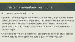 Sistema imunitário ou Imune.
É o sistema de defesa do corpo.
Quando sofremos algum tipo de invasão por vírus, as proteínas desses
seres (estranhas ao nosso organismo) são detectadas por certas células
do corpo. Essas células fazem parte parte do sistema imunitário,
produzem substâncias que combatem o vírus invasor e são chamadas
de anticorpos.
Os anticorpos tem ação específica. Isso significa que eles atual apenas
no combate ao microrganismo para o qual foram produzidos.
 