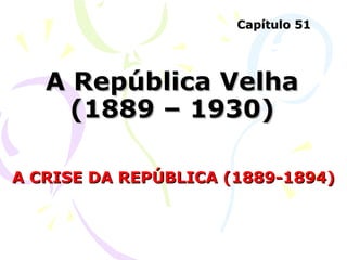 A República Velha (1889 – 1930) A CRISE DA REPÚBLICA (1889-1894) Capítulo 51 