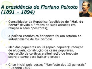 A presidência de Floriano Peixoto (1891 – 1894) Consolidador da República (apelidado de  “Mal. de Ferro”  devido a firmeza de suas atitudes em relação a seus opositores); A política econômica florianista foi um retorno ao industrialismo de Rui Barbosa Medidas populares no RJ (apoio popular): redução de aluguéis, construção de casas populares, destruição de cortiços e eliminação de imposto sobre a carne para baixar o preço; Crise inicial pela posse: “Manifesto dos 13 generais” – Janeiro 1892; 