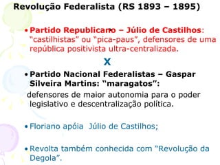 . Revolução Federalista (RS 1893 – 1895) Partido Republicano – Júlio de Castilhos : “castilhistas” ou “pica-paus”, defensores de uma república positivista ultra-centralizada.   X Partido Nacional Federalistas – Gaspar Silveira Martins: “maragatos”: defensores de maior autonomia para o poder legislativo e descentralização política.  Floriano apóia  Júlio de Castilhos;  Revolta também conhecida com “Revolução da Degola”.  