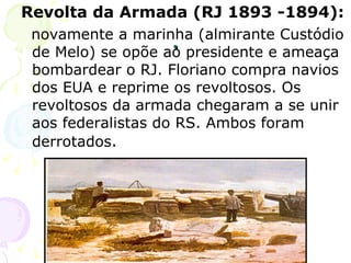. Revolta da Armada (RJ 1893 -1894):   novamente a marinha (almirante Custódio de Melo) se opõe ao presidente e ameaça bombardear o RJ. Floriano compra navios dos EUA e reprime os revoltosos. Os revoltosos da armada chegaram a se unir aos federalistas do RS. Ambos foram derrotados . 