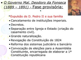 . O Governo Mal. Deodoro da Fonseca (1889 – 1891) -  Fase provisória:   * Expulsão de D. Pedro II e sua família Cancelamento de instituições imperiais. Decretos. Separação entre Igreja e Estado (criação do casamento civil). Grande naturalização. Revogação da Constituição de 1824 Reforma dos sistemas judiciário e bancário Convocação de eleições para a Assembléia Constituinte, encarregada de elaborar a 1ª Constituição republicana 