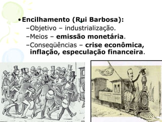 . Encilhamento (Rui Barbosa): Objetivo – industrialização. Meios –  emissão monetária . Conseqüências –  crise econômica, inflação, especulação financeira . 