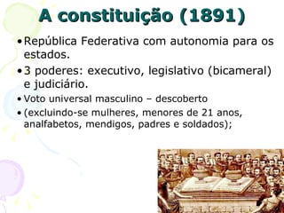 A constituição (1891) República Federativa com autonomia para os estados. 3 poderes: executivo, legislativo (bicameral) e judiciário. Voto universal masculino – descoberto (excluindo-se mulheres, menores de 21 anos, analfabetos, mendigos, padres e soldados);  