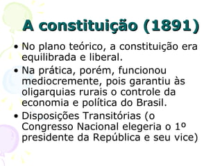 A constituição (1891) No plano teórico, a constituição era equilibrada e liberal. Na prática, porém, funcionou mediocremente, pois garantiu às oligarquias rurais o controle da economia e política do Brasil. Disposições Transitórias (o Congresso Nacional elegeria o 1º presidente da República e seu vice) 