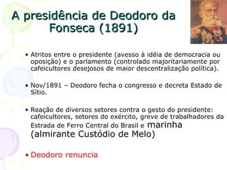 A presidência de Deodoro da Fonseca (1891) Atritos entre o presidente (avesso à idéia de democracia ou oposição) e o parlamento (controlado majoritariamente por cafeicultores desejosos de maior descentralização política). Nov/1891 – Deodoro fecha o congresso e decreta Estado de Sítio. Reação de diversos setores contra o gesto do presidente: cafeicultores, setores do exército, greve de trabalhadores da Estrada de Ferro Central do Brasil e  marinha (almirante Custódio de Melo) Deodoro renuncia 