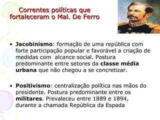 Correntes políticas que fortaleceram o Mal. De Ferro Jacobinismo : formação de uma república com forte participação popular e favorável a criação de medidas com  alcance social. Postura predominante entre setores da  classe média urbana  que não chegou a se concretizar. Positivismo : centralização política nas mãos do presidente. Postura predominante entre os  militares . Prevaleceu entre 1889 e 1894, durante a chamada República da Espada 