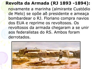. Revolta da Armada (RJ 1893 -1894):   novamente a marinha (almirante Custódio de Melo) se opõe ao presidente e ameaça bombardear o RJ. Floriano compra navios dos EUA e reprime os revoltosos. Os revoltosos da armada chegaram a se unir aos federalistas do RS. Ambos foram derrotados . 