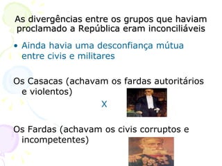 As divergências entre os grupos que haviam proclamado a República eram inconciliáveis Ainda havia uma desconfiança mútua entre civis e militares Os Casacas (achavam os fardas autoritários e violentos) X Os Fardas (achavam os civis corruptos e incompetentes) 