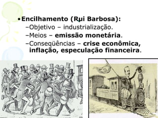 . Encilhamento (Rui Barbosa): Objetivo – industrialização. Meios –  emissão monetária . Conseqüências –  crise econômica, inflação, especulação financeira . 