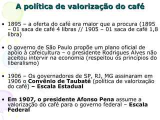 A política de valorização do café 1895 – a oferta do café era maior que a procura (1895 – 01 saca de café 4 libras // 1905 – 01 saca de café 1,8 libra) O governo de São Paulo propõe um plano oficial de apoio à cafeicultura – o presidente Rodrigues Alves não aceitou intervir na economia (respeitou os princípios do liberalismo) 1906 – Os governadores de SP, RJ, MG assinaram em 1906 o  Convênio de Taubaté  (política de valorização do café)  – Escala Estadual Em 1907, o presidente Afonso Pena  assume a valorização do café para o governo federal –  Escala Federal  