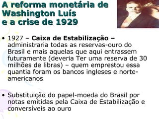 A reforma monetária de Washington Luís e a crise de 1929 1927 –  Caixa de Estabilização –  administraria todas as reservas-ouro do Brasil e mais aquelas que aqui entrassem futuramente (deveria Ter uma reserva de 30 milhões de libras) – quem emprestou essa quantia foram os bancos ingleses e norte-americanos Substituição do papel-moeda do Brasil por notas emitidas pela Caixa de Estabilização e conversíveis ao ouro 