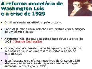 A reforma monetária de Washington Luís e a crise de 1929 O mil réis seria substituído  pelo cruzeiro  Todo esse plano seria colocado em prática com a adoção de um câmbio baixo A reforma não chegou a segunda fase devido a crise de 1929  ( Grande Depressão) O preço do café desabou e os banqueiros estrangeiros pediram de volta os empréstimos feitos à Caixa de Estabilização Esse fracasso e os efeitos negativos da Crise de 1929 abalaram as estruturas da república velha, fato que ocasionou  a Revolução de 1930. 