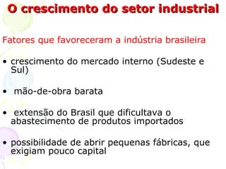 O crescimento do setor industrial Fatores que favoreceram a indústria brasileira crescimento do mercado interno (Sudeste e Sul)  mão-de-obra barata  extensão do Brasil que dificultava o abastecimento de produtos importados  possibilidade de abrir pequenas fábricas, que exigiam pouco capital  