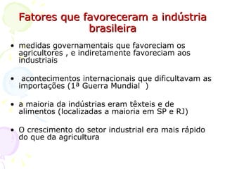 Fatores que favoreceram a indústria brasileira medidas governamentais que favoreciam os agricultores , e indiretamente favoreciam aos industriais  acontecimentos internacionais que dificultavam as importações (1ª Guerra Mundial  )  a maioria da indústrias eram têxteis e de alimentos (localizadas a maioria em SP e RJ) O crescimento do setor industrial era mais rápido do que da agricultura 
