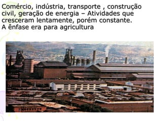Comércio, indústria, transporte , construção civil, geração de energia – Atividades que cresceram lentamente, porém constante. A ênfase era para agricultura 