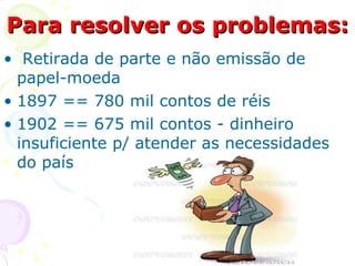 Para resolver os problemas: Retirada de parte e não emissão de papel-moeda  1897 == 780 mil contos de réis  1902 == 675 mil contos - dinheiro insuficiente p/ atender as necessidades do país 