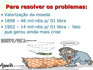 Para resolver os problemas: Valorização da moeda  1898 – 48 mil-réis p/ 01 libra  1902 – 14 mil-réis p/ 01 libra -  fato que gerou ainda mais crise 