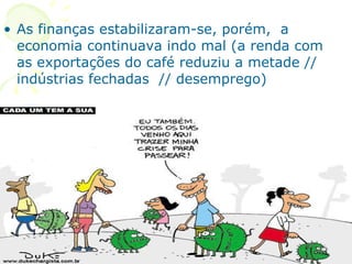 As finanças estabilizaram-se, porém,  a economia continuava indo mal (a renda com as exportações do café reduziu a metade // indústrias fechadas  // desemprego) 