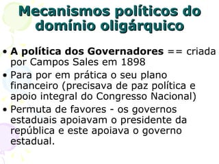 Mecanismos políticos do domínio oligárquico A política dos Governadores  == criada por Campos Sales em 1898 Para por em prática o seu plano financeiro (precisava de paz política e apoio integral do Congresso Nacional)  Permuta de favores - os governos estaduais apoiavam o presidente da república e este apoiava o governo estadual. 