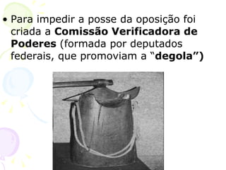 Para impedir a posse da oposição foi criada a  Comissão Verificadora de Poderes  (formada por deputados federais, que promoviam a “ degola”) 