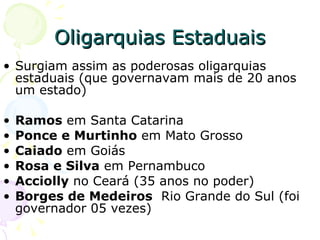 Oligarquias Estaduais Surgiam assim as poderosas oligarquias estaduais (que governavam mais de 20 anos um estado) Ramos  em Santa Catarina  Ponce e Murtinho  em Mato Grosso  Caiado  em Goiás  Rosa e Silva  em Pernambuco  Acciolly  no Ceará (35 anos no poder) Borges de Medeiros   Rio Grande do Sul (foi governador 05 vezes) 