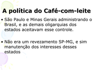 A política do Café-com-leite São Paulo e Minas Gerais administrando o Brasil, e as demais oligarquias dos estados aceitavam esse controle. Não era um revezamento SP-MG, e sim manutenção dos interesses desses estados 