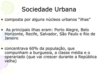 Sociedade Urbana composta por alguns núcleos urbanos “ilhas”  As principais ilhas eram: Porto Alegre, Belo Horizonte, Recife, Salvador, São Paulo e Rio de Janeiro  concentrava 60% da população, que compunham a burguesia, a classe média e o operariado (que vai crescer durante a República velha) 
